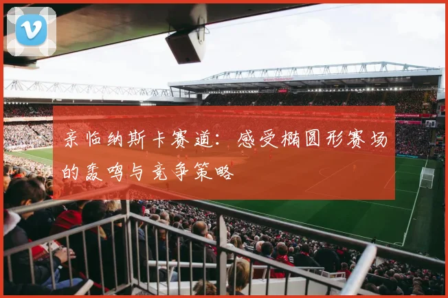 亲临纳斯卡赛道：感受椭圆形赛场的轰鸣与竞争策略