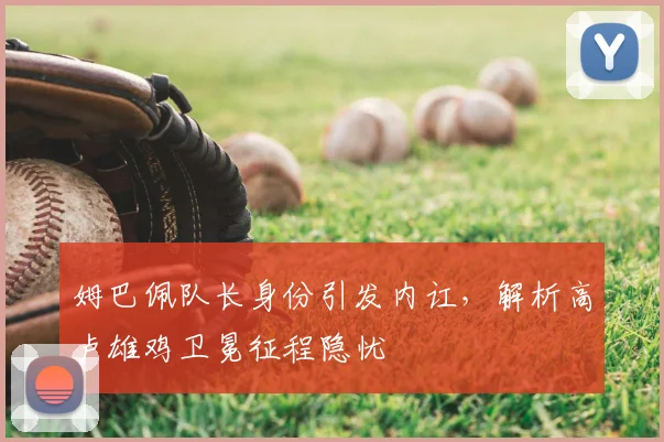 姆巴佩队长身份引发内讧,解析高卢雄鸡卫冕征程隐忧