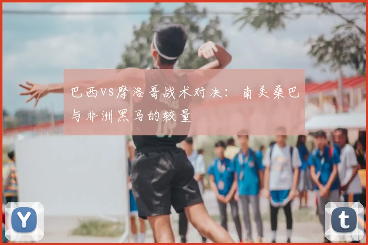 巴西vs摩洛哥战术对决:南美桑巴与非洲黑马的较量