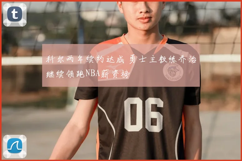科尔两年续约达成 勇士主教练乔治继续领跑NBA薪资榜