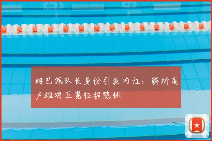 姆巴佩队长身份引发内讧,解析高卢雄鸡卫冕征程隐忧