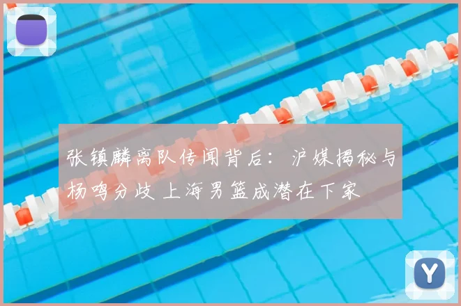 张镇麟离队传闻背后：沪媒揭秘与杨鸣分歧 上海男篮成潜在下家