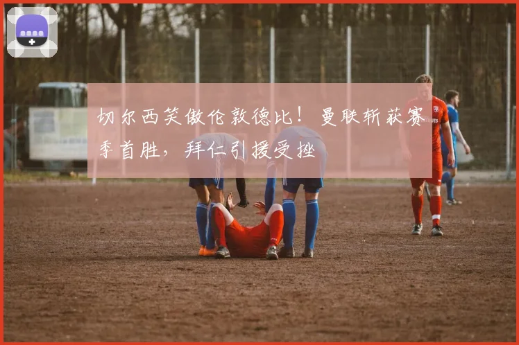 切尔西笑傲伦敦德比！曼联斩获赛季首胜，拜仁引援受挫