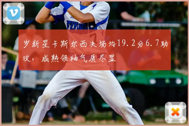 岁新星卡斯尔西决场均19.2分6.7助攻，成熟领袖气质尽显