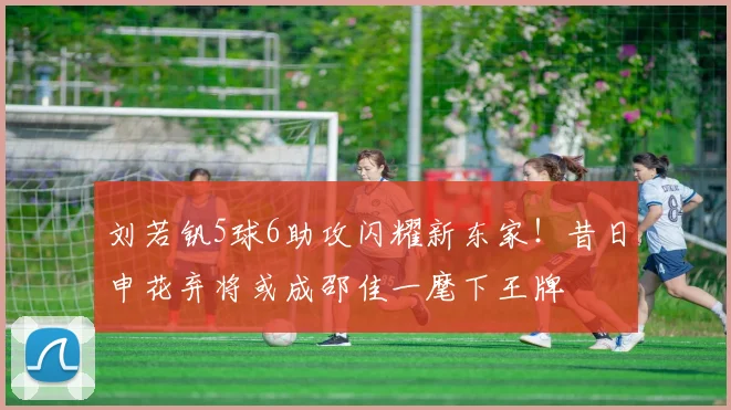 刘若钒5球6助攻闪耀新东家！昔日申花弃将或成邵佳一麾下王牌