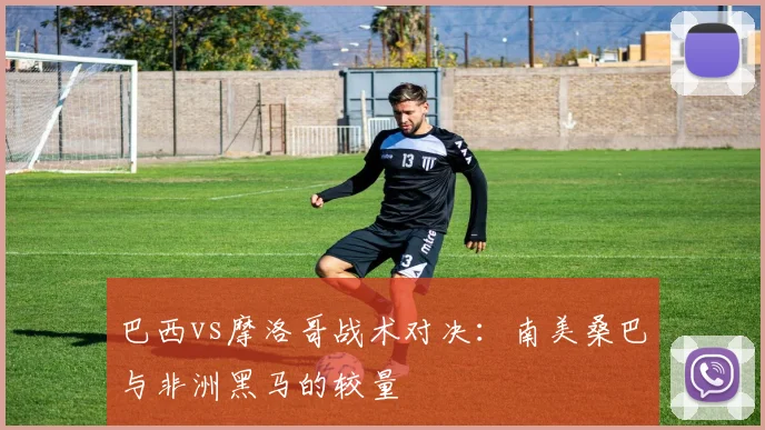 巴西vs摩洛哥战术对决:南美桑巴与非洲黑马的较量