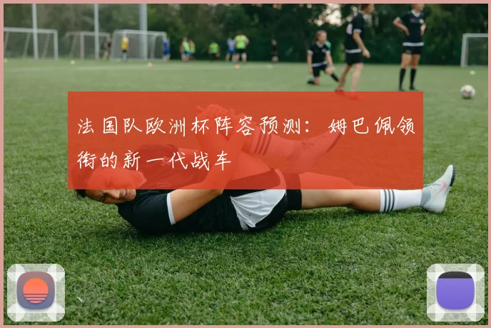 法国队欧洲杯阵容预测:姆巴佩领衔的新一代战车