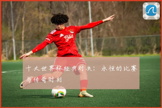 十大世界杯经典对决：永恒的比赛与传奇时刻